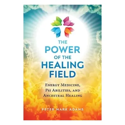 The Power of the Healing Field: Energy Medicine, Psi Abilities, and Ancestral Healing Peter Mark